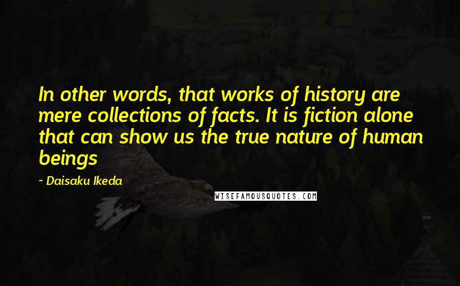 Daisaku Ikeda Quotes: In other words, that works of history are mere collections of facts. It is fiction alone that can show us the true nature of human beings