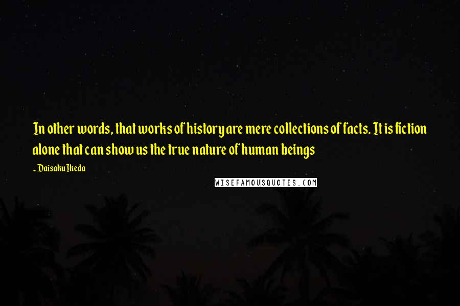 Daisaku Ikeda Quotes: In other words, that works of history are mere collections of facts. It is fiction alone that can show us the true nature of human beings