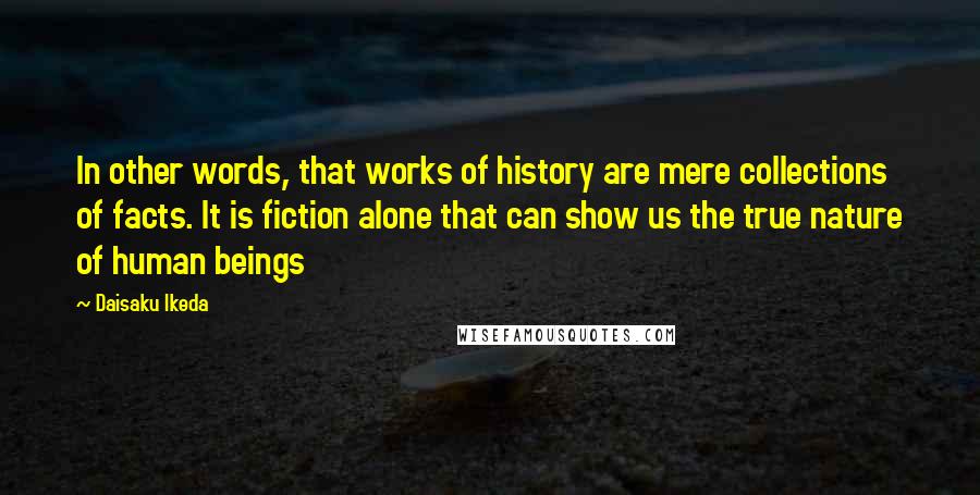 Daisaku Ikeda Quotes: In other words, that works of history are mere collections of facts. It is fiction alone that can show us the true nature of human beings