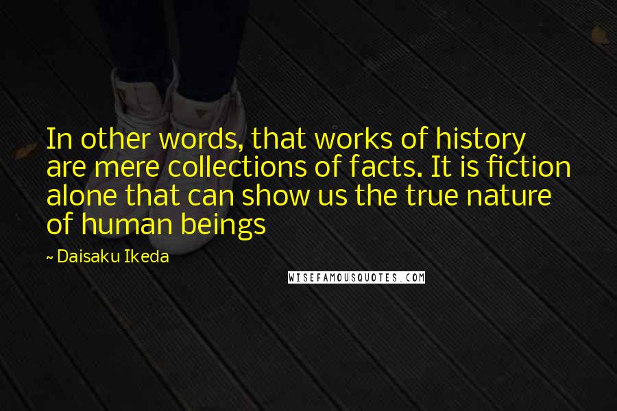 Daisaku Ikeda Quotes: In other words, that works of history are mere collections of facts. It is fiction alone that can show us the true nature of human beings