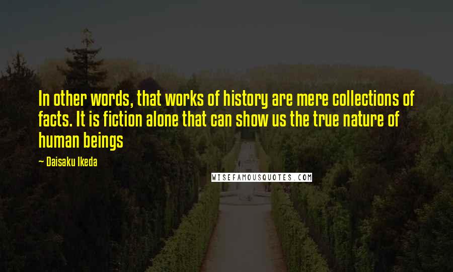 Daisaku Ikeda Quotes: In other words, that works of history are mere collections of facts. It is fiction alone that can show us the true nature of human beings