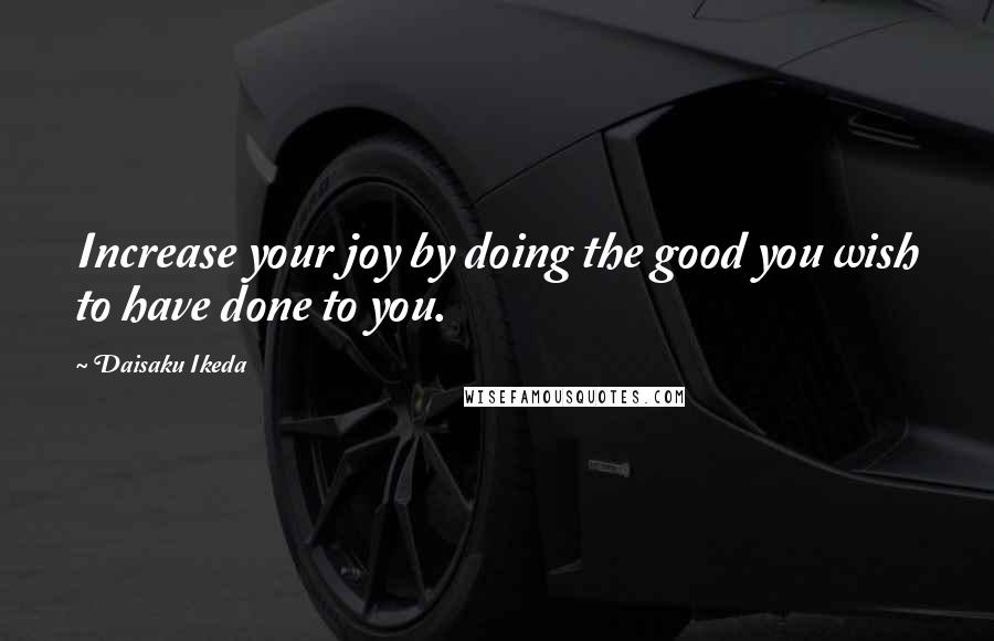 Daisaku Ikeda Quotes: Increase your joy by doing the good you wish to have done to you.