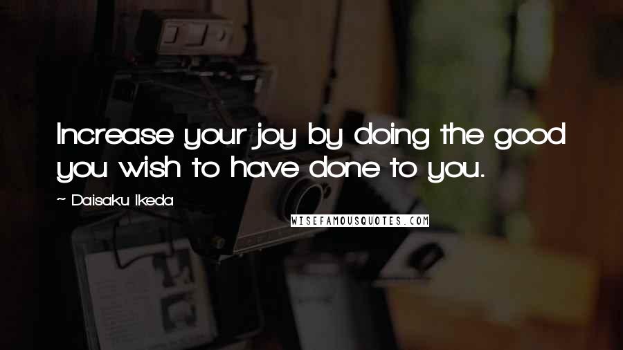 Daisaku Ikeda Quotes: Increase your joy by doing the good you wish to have done to you.