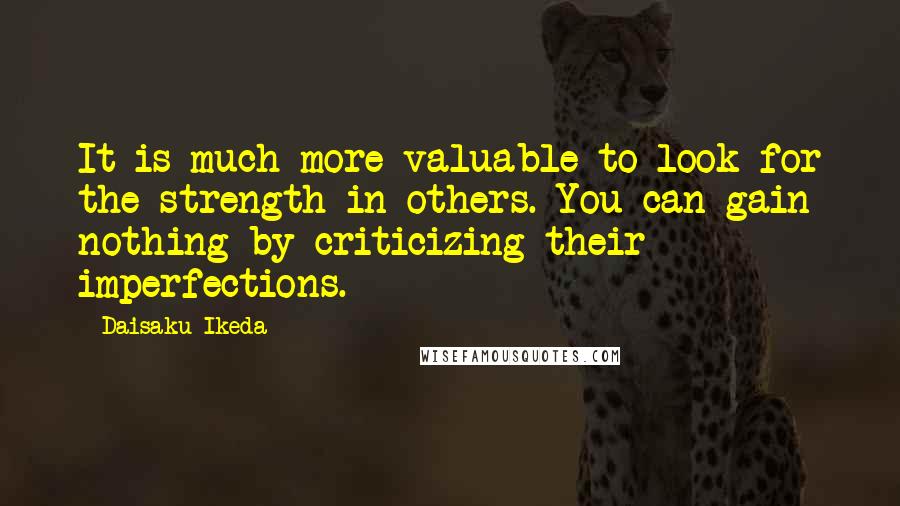 Daisaku Ikeda Quotes: It is much more valuable to look for the strength in others. You can gain nothing by criticizing their imperfections.