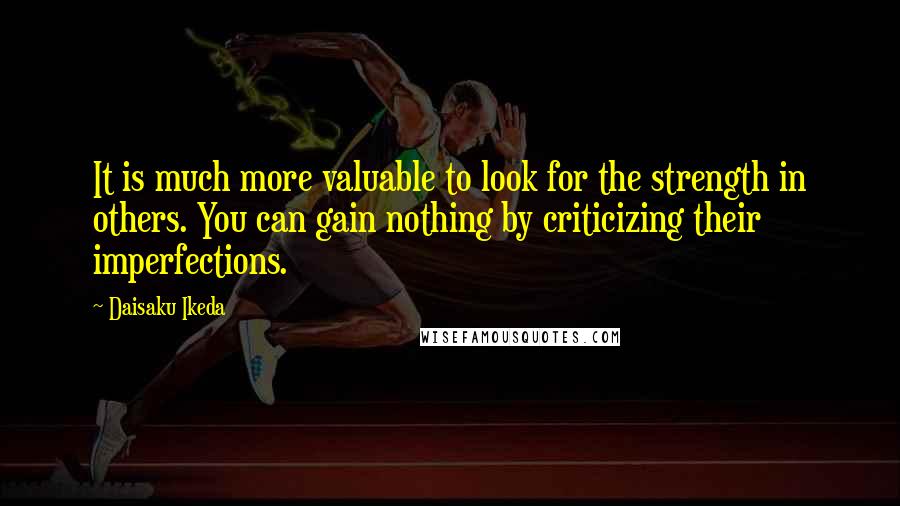 Daisaku Ikeda Quotes: It is much more valuable to look for the strength in others. You can gain nothing by criticizing their imperfections.