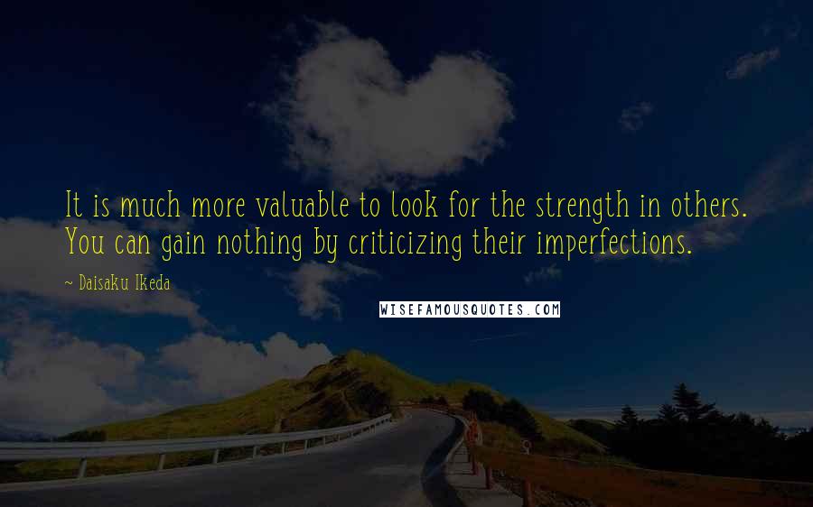 Daisaku Ikeda Quotes: It is much more valuable to look for the strength in others. You can gain nothing by criticizing their imperfections.