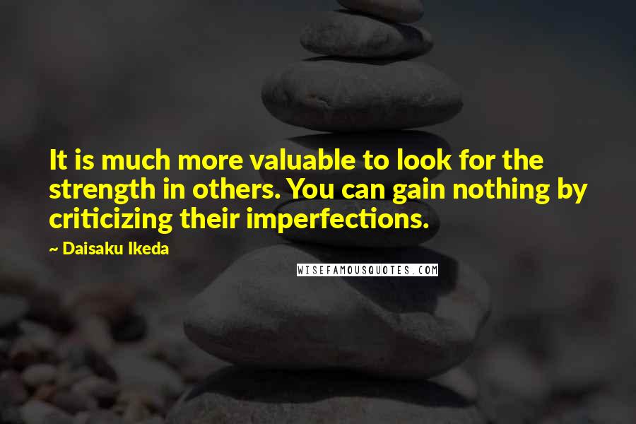 Daisaku Ikeda Quotes: It is much more valuable to look for the strength in others. You can gain nothing by criticizing their imperfections.