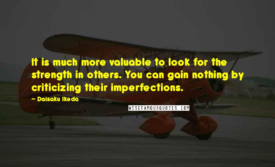 Daisaku Ikeda Quotes: It is much more valuable to look for the strength in others. You can gain nothing by criticizing their imperfections.
