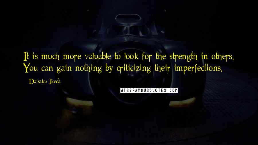 Daisaku Ikeda Quotes: It is much more valuable to look for the strength in others. You can gain nothing by criticizing their imperfections.