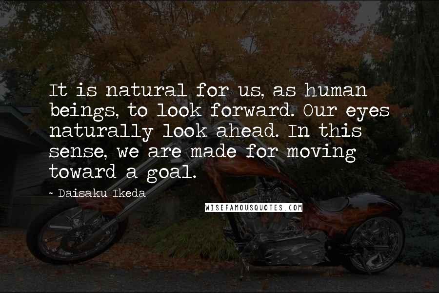 Daisaku Ikeda Quotes: It is natural for us, as human beings, to look forward. Our eyes naturally look ahead. In this sense, we are made for moving toward a goal.
