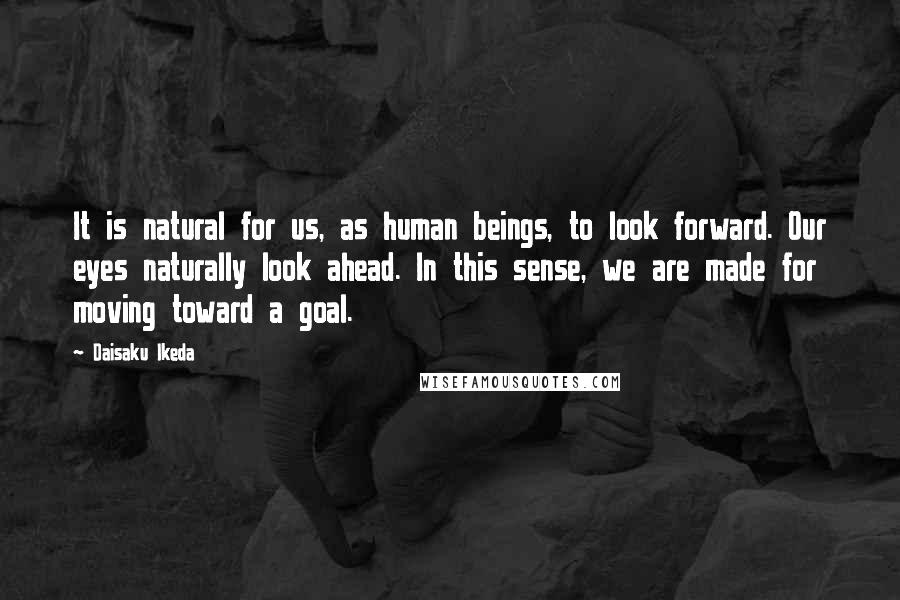 Daisaku Ikeda Quotes: It is natural for us, as human beings, to look forward. Our eyes naturally look ahead. In this sense, we are made for moving toward a goal.