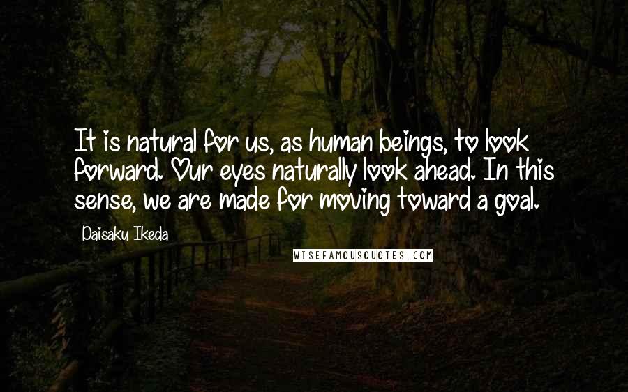 Daisaku Ikeda Quotes: It is natural for us, as human beings, to look forward. Our eyes naturally look ahead. In this sense, we are made for moving toward a goal.