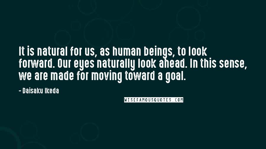 Daisaku Ikeda Quotes: It is natural for us, as human beings, to look forward. Our eyes naturally look ahead. In this sense, we are made for moving toward a goal.