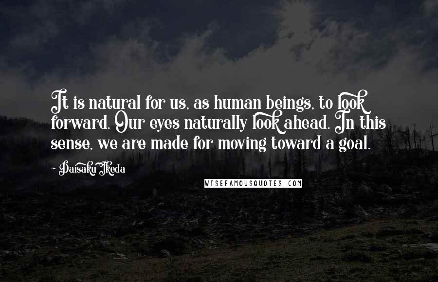 Daisaku Ikeda Quotes: It is natural for us, as human beings, to look forward. Our eyes naturally look ahead. In this sense, we are made for moving toward a goal.