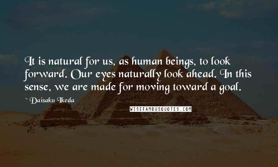 Daisaku Ikeda Quotes: It is natural for us, as human beings, to look forward. Our eyes naturally look ahead. In this sense, we are made for moving toward a goal.