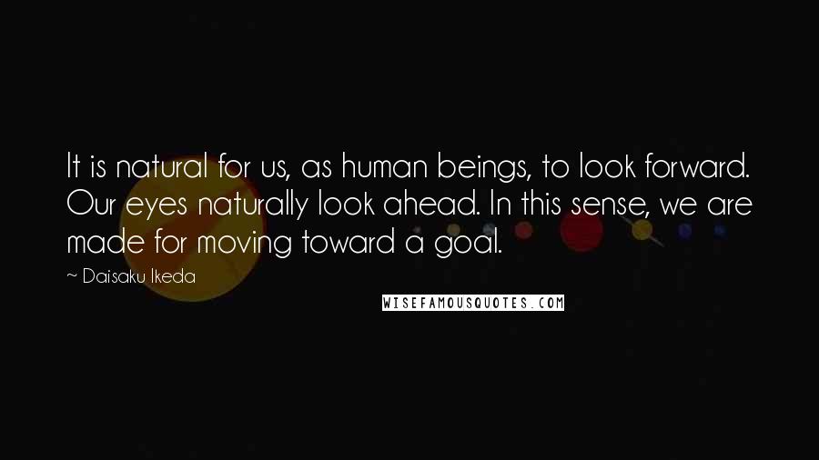 Daisaku Ikeda Quotes: It is natural for us, as human beings, to look forward. Our eyes naturally look ahead. In this sense, we are made for moving toward a goal.