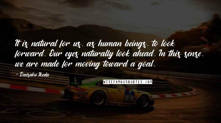Daisaku Ikeda Quotes: It is natural for us, as human beings, to look forward. Our eyes naturally look ahead. In this sense, we are made for moving toward a goal.