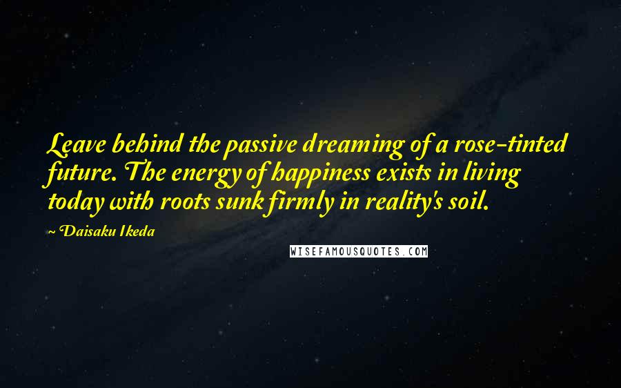 Daisaku Ikeda Quotes: Leave behind the passive dreaming of a rose-tinted future. The energy of happiness exists in living today with roots sunk firmly in reality's soil.