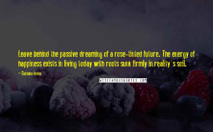 Daisaku Ikeda Quotes: Leave behind the passive dreaming of a rose-tinted future. The energy of happiness exists in living today with roots sunk firmly in reality's soil.