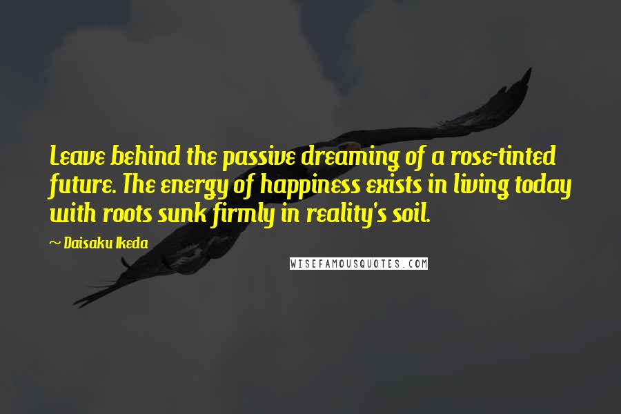 Daisaku Ikeda Quotes: Leave behind the passive dreaming of a rose-tinted future. The energy of happiness exists in living today with roots sunk firmly in reality's soil.