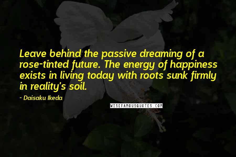 Daisaku Ikeda Quotes: Leave behind the passive dreaming of a rose-tinted future. The energy of happiness exists in living today with roots sunk firmly in reality's soil.