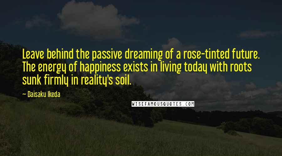 Daisaku Ikeda Quotes: Leave behind the passive dreaming of a rose-tinted future. The energy of happiness exists in living today with roots sunk firmly in reality's soil.