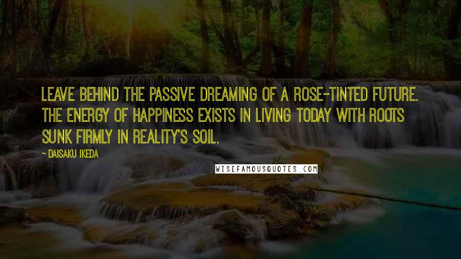 Daisaku Ikeda Quotes: Leave behind the passive dreaming of a rose-tinted future. The energy of happiness exists in living today with roots sunk firmly in reality's soil.