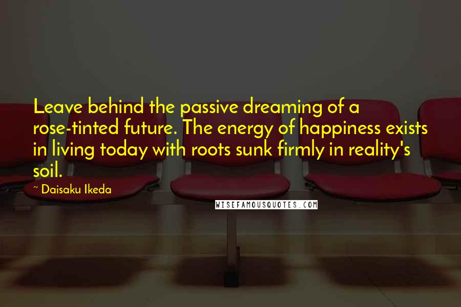 Daisaku Ikeda Quotes: Leave behind the passive dreaming of a rose-tinted future. The energy of happiness exists in living today with roots sunk firmly in reality's soil.