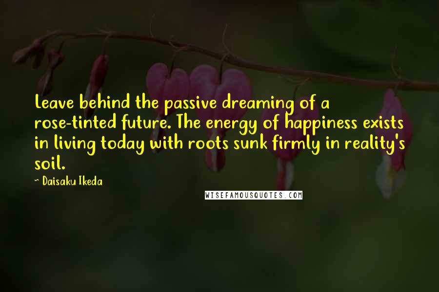 Daisaku Ikeda Quotes: Leave behind the passive dreaming of a rose-tinted future. The energy of happiness exists in living today with roots sunk firmly in reality's soil.