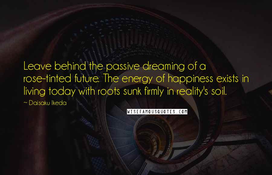 Daisaku Ikeda Quotes: Leave behind the passive dreaming of a rose-tinted future. The energy of happiness exists in living today with roots sunk firmly in reality's soil.