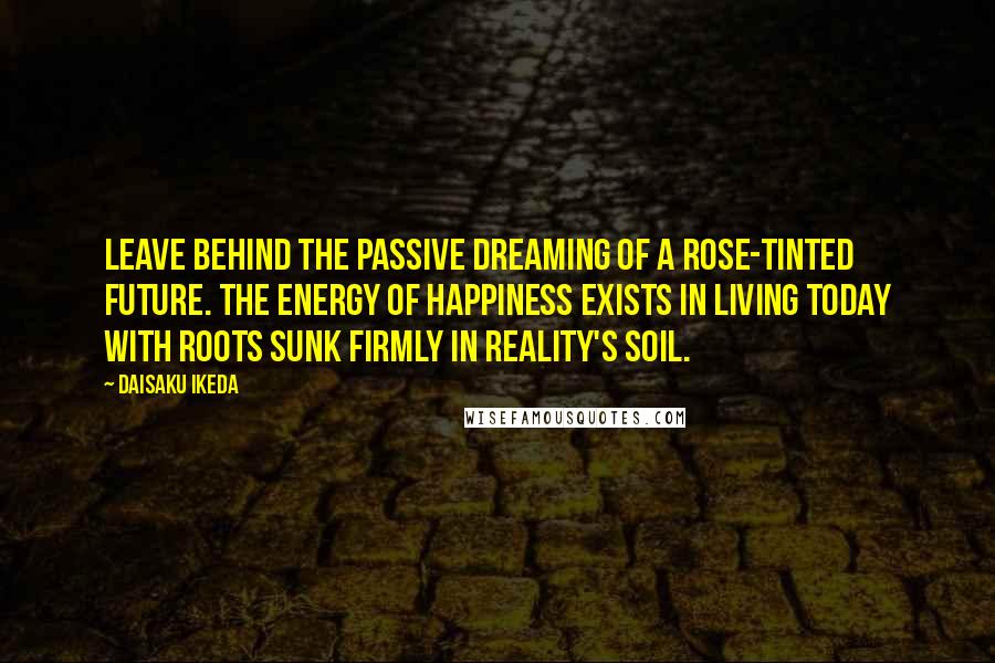 Daisaku Ikeda Quotes: Leave behind the passive dreaming of a rose-tinted future. The energy of happiness exists in living today with roots sunk firmly in reality's soil.