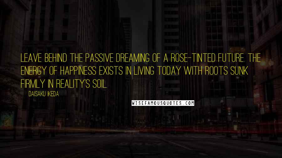 Daisaku Ikeda Quotes: Leave behind the passive dreaming of a rose-tinted future. The energy of happiness exists in living today with roots sunk firmly in reality's soil.