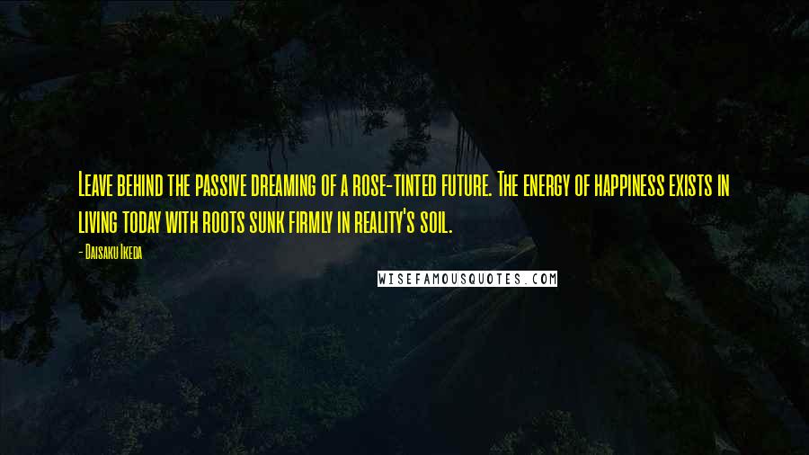 Daisaku Ikeda Quotes: Leave behind the passive dreaming of a rose-tinted future. The energy of happiness exists in living today with roots sunk firmly in reality's soil.