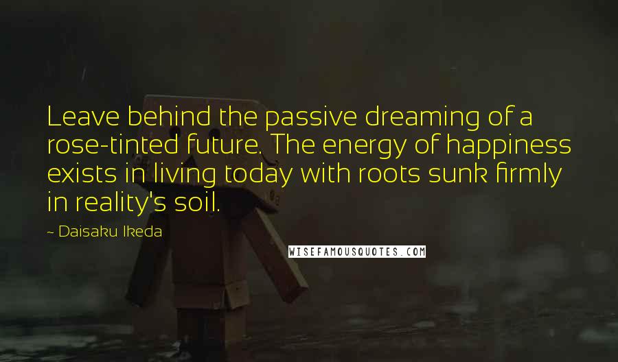 Daisaku Ikeda Quotes: Leave behind the passive dreaming of a rose-tinted future. The energy of happiness exists in living today with roots sunk firmly in reality's soil.