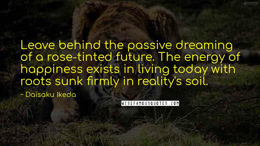 Daisaku Ikeda Quotes: Leave behind the passive dreaming of a rose-tinted future. The energy of happiness exists in living today with roots sunk firmly in reality's soil.