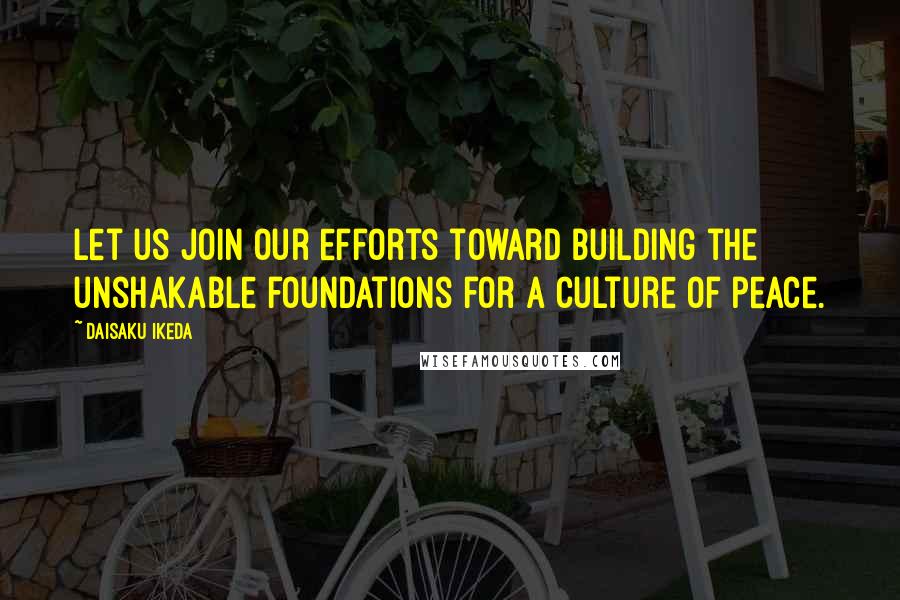 Daisaku Ikeda Quotes: Let us join our efforts toward building the unshakable foundations for a culture of peace.