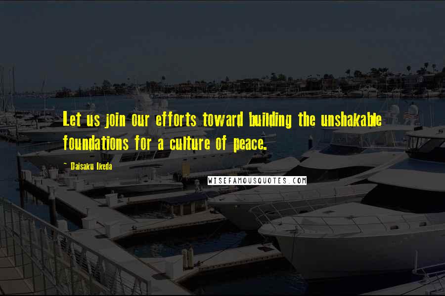 Daisaku Ikeda Quotes: Let us join our efforts toward building the unshakable foundations for a culture of peace.