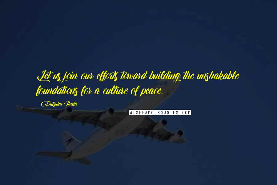 Daisaku Ikeda Quotes: Let us join our efforts toward building the unshakable foundations for a culture of peace.