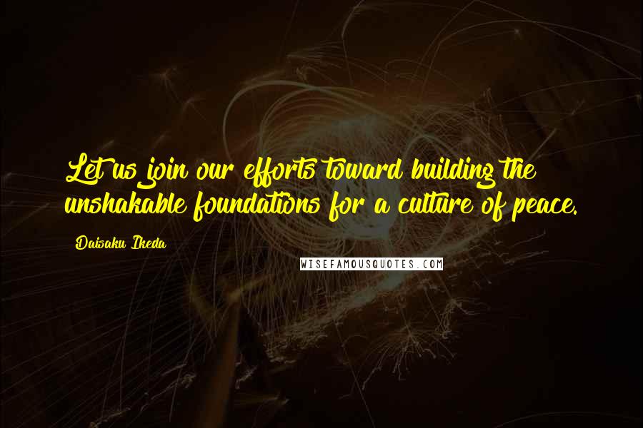 Daisaku Ikeda Quotes: Let us join our efforts toward building the unshakable foundations for a culture of peace.