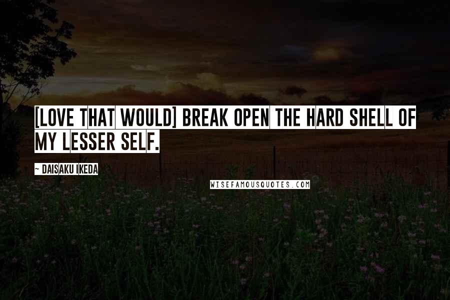 Daisaku Ikeda Quotes: [Love that would] break open the hard shell of my lesser self.