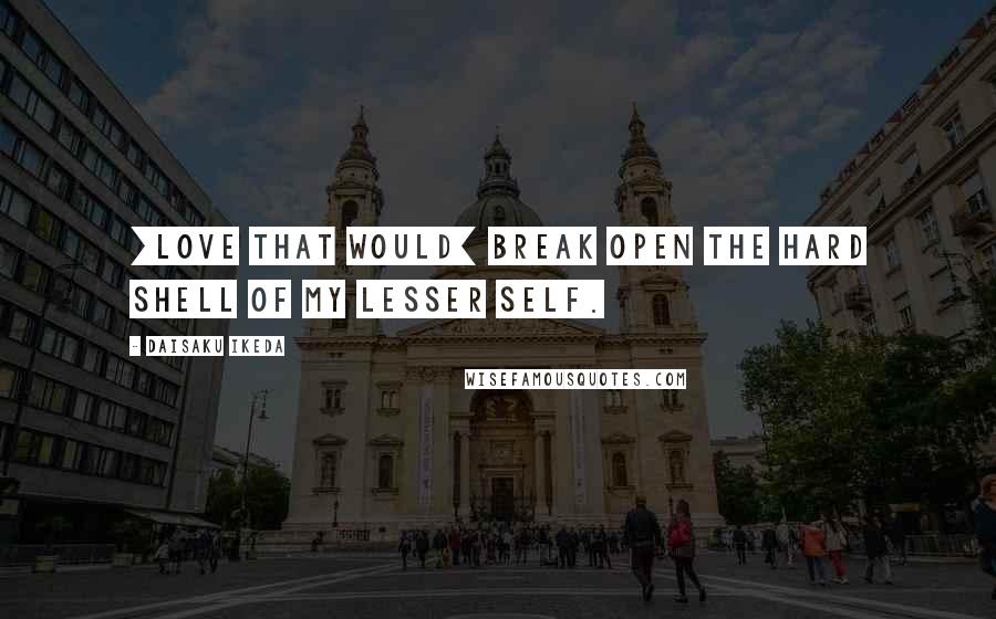 Daisaku Ikeda Quotes: [Love that would] break open the hard shell of my lesser self.