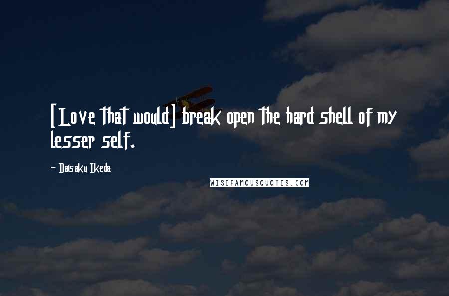 Daisaku Ikeda Quotes: [Love that would] break open the hard shell of my lesser self.