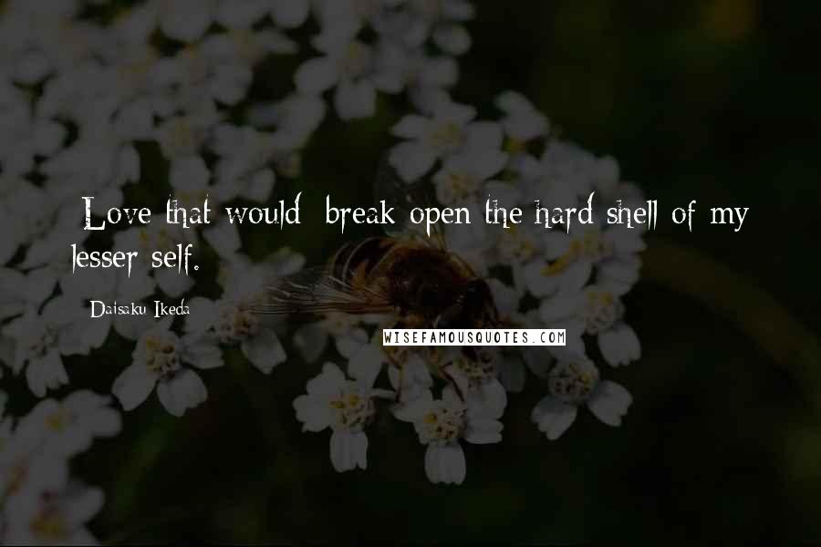 Daisaku Ikeda Quotes: [Love that would] break open the hard shell of my lesser self.