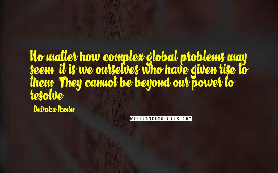 Daisaku Ikeda Quotes: No matter how complex global problems may seem, it is we ourselves who have given rise to them. They cannot be beyond our power to resolve