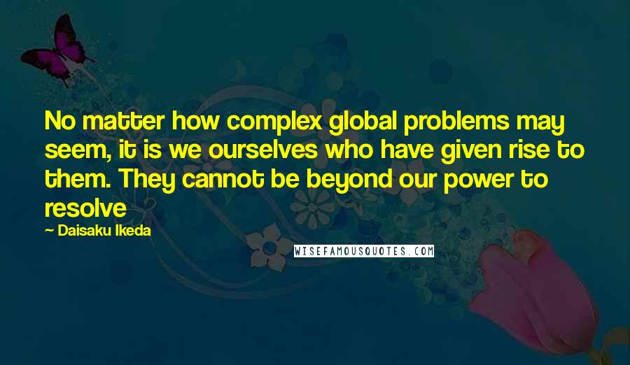 Daisaku Ikeda Quotes: No matter how complex global problems may seem, it is we ourselves who have given rise to them. They cannot be beyond our power to resolve