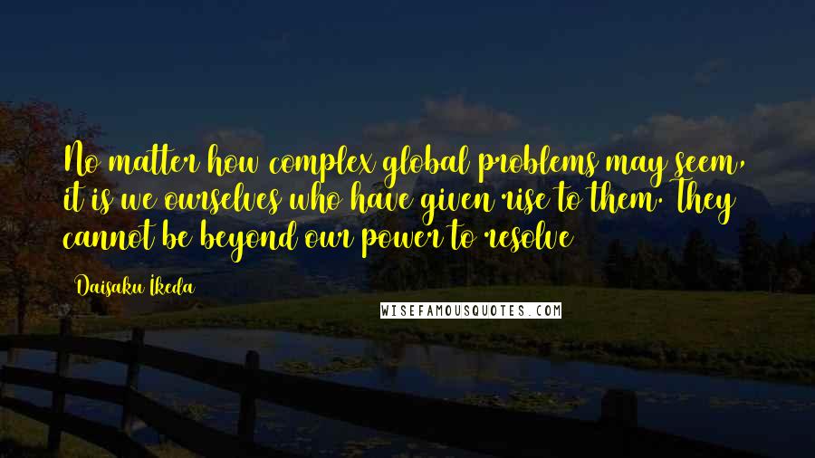 Daisaku Ikeda Quotes: No matter how complex global problems may seem, it is we ourselves who have given rise to them. They cannot be beyond our power to resolve