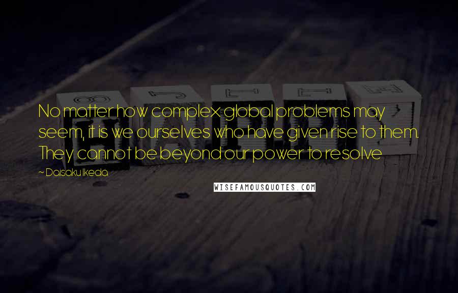 Daisaku Ikeda Quotes: No matter how complex global problems may seem, it is we ourselves who have given rise to them. They cannot be beyond our power to resolve