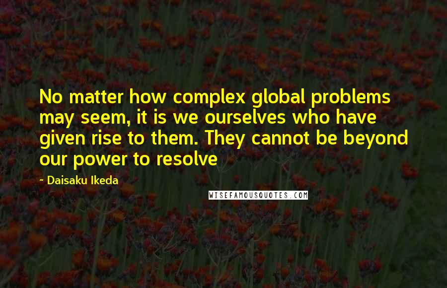 Daisaku Ikeda Quotes: No matter how complex global problems may seem, it is we ourselves who have given rise to them. They cannot be beyond our power to resolve