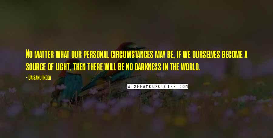 Daisaku Ikeda Quotes: No matter what our personal circumstances may be, if we ourselves become a source of light, then there will be no darkness in the world.