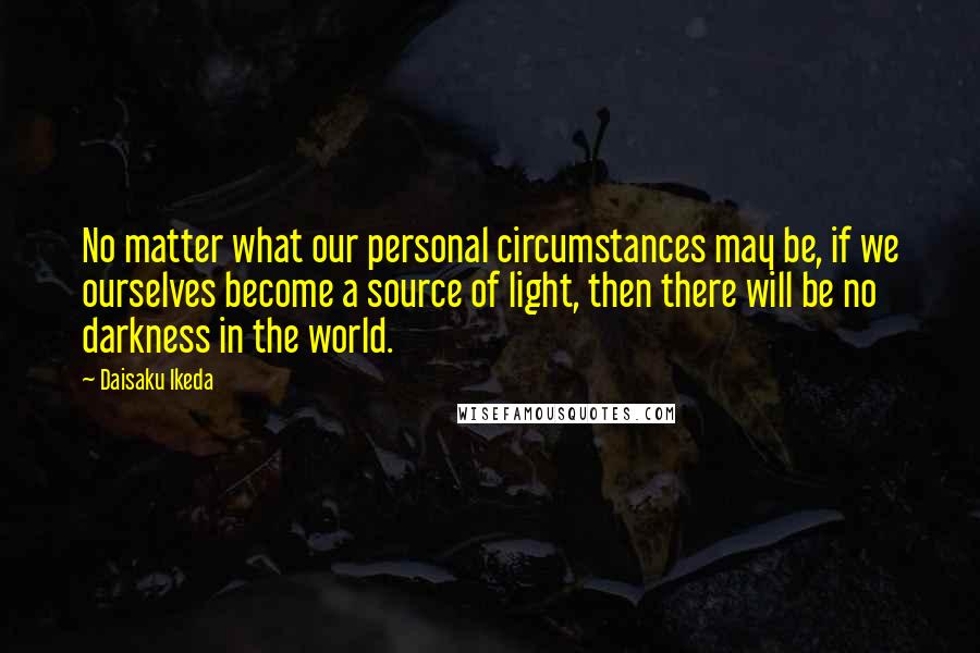 Daisaku Ikeda Quotes: No matter what our personal circumstances may be, if we ourselves become a source of light, then there will be no darkness in the world.